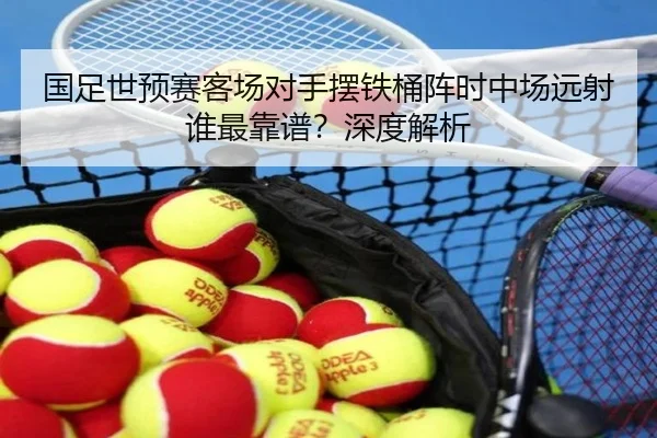 国足世预赛客场对手摆铁桶阵时中场远射谁最靠谱？深度解析