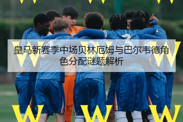 皇马新赛季中场贝林厄姆与巴尔韦德角色分配谜题解析